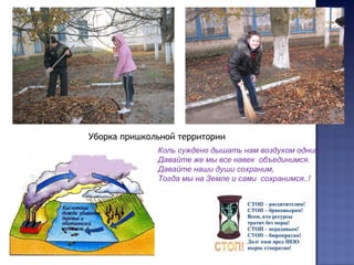 Уборка пришкольной территории
Коль суждено дышать нам воздухом одним,
Давайте же мы все навек объединимся.
Давайте наши души сохраним,
Тогда мы на Земле и сами сохранимся..!
 