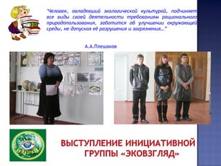 "Человек, овладевший экологической культурой, подчиняет
все виды своей деятельности требованиям рационального
природопользования, заботится об улучшении окружающей
среды, не допуская её разрушения и загрязнения…”
А.А.Плешаков
 
