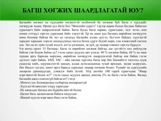 БАГШ ХӨГЖИХ ШААРДЛАГАТАЙ ЮУ?
Багшийн хөгжил нь хүүхдийн хөгжилтэй холбоотой ба хөгжиж буй багш л хүүхдийг
хөгжүүлж чадна. Орчин үед багш бол “Мөнхийн сурагч” тэрээр өөрөө болон бусдаас байнгын
суралцагч байх шаардлагатай байна. Багш бусад багш нараас, сурагчдаас, эцэг эхээс, ном
сонин сэтгүүл зэргээс суралцаж байх хэрэгтэй. Ер нь өнөө үед багшид өөрийгөө хөгжүүлэх
нөөц боломж байгаа ба энэ нь гагцхүү багшийн идэвх зүтгэл, бүтээлч байдал, хүүхэдтэй
харьцах харьцааг хэрхэн зохицуулахад чиглэл болох үүрэг бүхий норм, хэм хэмжээний систем
юм. Энэ нь ёс зүйн тухай мэдлэг, итгэл үнэмшил, эв дүй, ур чадвар хэвшил зэргээс бүрддэг.
9-р ангид ордог 15 багшаас: Багш та өөрийгөө хөгжиж байгаа, цаг үетэйгээ хөл нийлүүлж
байгаа гэж бодож байна уу? гэсэн санал асуулга авч үзэхэд: 40 % хөгжиж байна, 60 % нь маш
хурдан арга барилаа өөрчлөн, өөрийгөө хөгжүүлэх шаардлагатай байгаа юм байна гэсэн
дүгнэлт гарч байна. ЗАН, ЗАС - ийн ажлын хүрээнд багш нар бие биенийхээ хичээлд сууж
судалгаа хийх, шүүмжлэлтэй хандах, алдаа дутагдалынхаа тухай ярилцах, засаж залруулах,
бие биедээ туслах, шинэ арга барилд суралцах замаар хөгжиж болно. Үүнийг нь сургуулийн
захиргаа урамшуулдаг, дэмждэг байх ёстой. 10-р ангийн 100 гаруй сурагчдаас “Ямар
мэргэжилтэй болох вэ?” гэсэн санал асуулга авахад дөнгөж 2% нь багш гэсэн байна. Яагаад
багшийн ажил сонгохгүй байгаа вэ? гэхэд
Монгол улс боловсролын салбартаа анхаардаггүй
Хүүхэдтэй ажиллах хэцүү харагддаг
Их өвчилдөг бөгөөд янз бүрийн өвчтэй болно
Цалин бага, цалингаасаа байнга хасуулдаг
Миний хүссэн мэргэжил биш гэсэн байна.
 