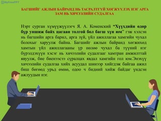 БАГШИЙГ АЖЛЫН БАЙРАНД НЬ ТАСРАЛТГҮЙ ХӨГЖҮҮЛЭХ НЭГ АРГА
ЗАМ НЬ ХИЧЭЭЛИЙН СУДАЛГАА
Нэрт сурган хүмүүжүүлэгч Я. А. Коменский “Хүүхдийн өдөр
бүр уншиж байх цагаан толгой бол багш хүн юм” гэж хэлсэн
нь багшийн арга барил, арга зүй, үйл ажиллагаа хамгийн чухал
болохыг харуулж байна. Багшийг ажлын байранд хөгжихөд
хамтын үйл ажиллагааны үр нөлөө чухал ба түүний нэг
бүрэлдэхүүн хэсэг нь хичээлийн судалгааг хамтран амжилттай
явуулж, бие биенээсээ сүралцах явдал хамгийн гол юм.Энэхүү
хичээлийн судалгаа хийх асуудал шинээр хийгдэж байгаа ажил
биш бөгөөд урьд өмнө, одоо ч бидний хийж байдаг үндсэн
ажлуудын нэг.
 