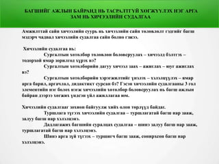 БАГШИЙГ АЖЛЫН БАЙРАНД НЬ ТАСРАЛТГҮЙ ХӨГЖҮҮЛЭХ НЭГ АРГА
ЗАМ НЬ ХИЧЭЭЛИЙН СУДАЛГАА
Амжилттай сайн хичээлийн суурь нь хичээлийн сайн төлөвлөлт гэдгийг багш
мэдэрч чадвал хичээлийн судалгаа сайн болно гэжээ.
Хичээлийн судалгаа нь:
Сургалтын хөтөлбөр төлөвлөн боловсруулах – хичээлд бэлтгэх –
тодорхой ямар зорилгод хүрэх вэ?
Сургалтын хөтөлбөрийн дагуу хичээл заах – ажиглах – юуг ажиглах
вэ?
Сургалтын хөтөлбөрийн хэрэгжилтийг үнэлэх – хэлэлцүүлэх – ямар
арга барил, аргачлал, дидактикт сурсан бэ? Гэсэн хичээлийн судалгааны 3 гол
элементийн нэг болох нэгж хичээлийн хөтөлбөр боловсруулах нь багш ажлын
байран дээрээ хөгжих үндсэн үйл ажиллагаа юм.
Хичээлийн судалгааг зохион байгуулж хийх олон төрлүүд байдаг.
Туршлага түгээх хичээлийн судалгаа – туршлагатай багш нар зааж,
залуу багш нар хэлэлцэнэ.
Дадлагажих багшийн суралцах судалгаа – шинэ залуу багш нар зааж,
туршлагатай багш нар хэлэлцэнэ.
Шинэ арга зүй түгээх – туршигч багш зааж, сонирхсон багш нар
хэлэлцэнэ.
 
