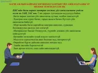 БАГШ АЖЛЫН БАЙРАНД ХӨГЖИХӨД ХАМТЫН ҮЙЛ АЖИЛЛАГААНЫ ҮР
НӨЛӨӨГ НЭМЭГДҮҮЛЭХ НЬ
ЕБС-ийн багш нарын хамтран хөгжих үйл ажиллагааны үндсэн
нэгж нь ЗАН, ЗАС юм. Гэвч дараах тулгамдсан асуудлууд байна.
Багш нарын хамтын үйл ажиллагаа дутмаг, холбоо хангалтгүй
Хамтран ном сурах бичиг, гарын авлага бичих бүтээлч үйл
ажиллагаа байхгүй
Мэргэжлийн багш нартайгаа хамтран ажиллах, суралцах
боловсруулах ажлууд эмх цэгцгүй
Материаллаг баазыг бэхжүүлэх, түүнийг дэмжих үйл ажиллагаа
хийгддэггүй
Багшийн хөгжлийн тухай мэдлэг хангалтгүй
Мэдээлэл сурталчилгаа авах боломж муу, интернэтгүй
Өөрийгөө бүрэн дайчлан ажиллах нөхцөл муу
Эдийн засгийн бэрхшээлтэй
Заах аргын нэгдэл, секц сайн ажилладаггүй.
 