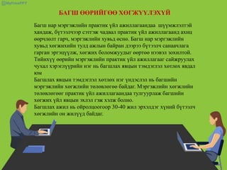 БАГШ ӨӨРИЙГӨӨ ХӨГЖҮҮЛЭХҮЙ
Багш нар мэргэжлийн практик үйл ажиллагаандаа шүүмжлэлтэй
хандаж, бүтээлчээр сэтгэж чадвал практик үйл ажиллагаанд ахиц
өөрчлөлт гарч, мэргэжлийн хувьд өснө. Багш нар мэргэжлийн
хувьд хөгжихийн тулд ажлын байран дээрээ бүтээлч санаачлага
гарган эргэцүүлж, хөгжих боломжуудыг өөртөө нээвэл зохилтой.
Тийнхүү өөрийн мэргэжлийн практик үйл ажиллагааг сайжруулах
чухал хэрэглүүрийн нэг нь багшлах явцын тэмдэглэл хөтлөх явдал
юм
Багшлах явцын тэмдэглэл хөтлөх нэг үндэслэл нь багшийн
мэргэжлийн хөгжлийн төлөвлөгөө байдаг. Мэргэжлийн хөгжлийн
төлөвлөгөөг практик үйл ажиллагаандаа тулгуурлаж багшийн
хөгжих үйл явцын эхлэл гэж хэлж болно.
Багшлах ажил нь ойролцоогоор 30-40 жил эрхэлдэг хүний бүтээлч
хөгжлийн он жилүүд байдаг.
 