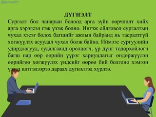 ДҮГНЭЛТ
Сургалт бол чанарын болоод арга зүйн өөрчлөлт хийх
арга хэрэгсэл гэж үзэж болно. Ингэж ойлговол сургалтын
чухал хэсэг болох багшийг ажлын байранд нь тасралтгүй
хөгжүүлэх асуудал чухал болж байна. Иймээс сургуулийн
удирдлагууд, судалгаанд оролцогч, үр дүнг тодорхойлогч
багш нар өөр өөрийн үүрэг хариуцлагыг өндөржүүлэн
өөрийгөө хөгжүүлэх үндсийг өөрөө бий болгоно хэмээн
үзээд илтгэлээрээ дараах дүгнэлтэд хүрлээ.
 