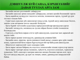 ДЭВШҮҮЛЖ БУЙ САНАА, БЭРХШЭЭЛИЙГ
ДАВАН ТУУЛАХ АРГА ЗАМ
Багшийн ажлын үнэлэмжийг сайжруулах
Багшийн ажиллах орчин нөхцлийг сайжруулах, хөгжих цагийн боломжийг гаргах
Багш өөрийгөө хөгжүүлэх тэмдэглэл хөтөлж, төлөвлөгөө гаргах, түүний үр дүнг
тогтмол тооцож байх
Сурагчдын суралцах үйл ажиллагааг илүүд үзэж, түүний дагуу ажилладаг болгох,
зөвхөн ээлж өнгөрөөж хичээл заадгийг болиулах
Багш бүрийг хичээлийн судалгаанд хариуцлагатайгаар оролцуулан сургах
Багшийг хөгжүүлэх, хөгжихөд нь туслах ойрын болон хэтийн төлөвлөгөө
боловсруулах
Сургууль дээр багш нарын сэтгэл зүйч ажиллуулах, судалгааг шат дараатай авч
анализ хийх
Багш нарын цалинг нэмэгдүүлэх, урамшуулж дэмжиж байх
Багшийн онол, практик, эрдэм шинжилгээний ажлыг дэмжих арга зүйн төвийг
ахмад, туршлагатай багш нарын бүрэлдэхүүнтэйгээр байгуулан ажиллуулах
Шинэчлэлт өөрчлөлтийг хамт олноороо хийх
Багш нарыг ажлын байранд нь мэдээлэл технологийн техник хэрэгслээр хангах
Багш нарыг хамтарч ажлаа төлөвлөх, гүйцэтгэх, мэдээлэл солилцох, туршлагаа
хуваалцах, ЗАН, секцээрээ хамтран ажиллах нөхцөл боломж гаргаж өгөх зэрэг
бүтээлч ажлууд явуулах, үр дүнг нь тооцох, хянах, урамшуулах шаардлагатай
байна.
 