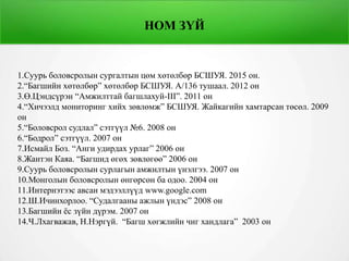 НОМ ЗҮЙ
1.Суурь боловсролын сургалтын цөм хөтөлбөр БСШУЯ. 2015 он.
2.“Багшийн хөтөлбөр” хөтөлбөр БСШУЯ. А/136 тушаал. 2012 он
3.Ө.Цэндсүрэн “Амжилттай багшлахуй-III”. 2011 он
4.“Хичээлд мониторинг хийх зөвлөмж” БСШУЯ. Жайкагийн хамтарсан төсөл. 2009
он
5.“Боловсрол судлал” сэтгүүл №6. 2008 он
6.“Бодрол” сэтгүүл. 2007 он
7.Исмайл Боз. “Анги удирдах урлаг” 2006 он
8.Жантэн Каяа. “Багшид өгөх зөвлөгөө” 2006 он
9.Суурь боловсролын сурлагын амжилтын үнэлгээ. 2007 он
10.Монголын боловсролын өнгөрсөн ба одоо. 2004 он
11.Интернэтээс авсан мэдээллүүд www.google.com
12.Ш.Ичинхорлоо. “Судалгааны ажлын үндэс” 2008 он
13.Багшийн ёс зүйн дүрэм. 2007 он
14.Ч.Лхагважав, Н.Нэргүй. “Багш хөгжлийн чиг хандлага” 2003 он
 