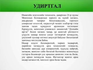 УДИРТГАЛ
Өнөөгийн мэдээллийн технологи, даяарчлал 21-р зууны
Монголын боловсролын зорилго нь хүний хөгжил,
амьдралын чанарыг баталгаажуулах, хэрэгцээ
сонирхлыг нээлттэй, тасралтгүй чөлөөт хэлбэрээр тэгш
хангаж чадах хүмүүнлэг ардчилсан тогтолцоог
бүрдүүлэн, монголын уламжлалт заншилтай “Дэлхийн
иргэн” болон хөгжих чанар, үр ашигтай үйлчилгээ
үзүүлэх замаар монгол улсыг тогтвортой хөгжүүлэн,
үндэсний тусгаар тогтнол аюулгүй байдлыг баталгаатай
хангахад чиглэгдэж байна.
Өндөр мэдлэг боловсролтой, хөрвөх чадвартай,
өөрийгөө хөгжүүлэх арга технологийг эзэмшсэн,
багшийн ажилдаа дур сонирхолтой, хүүхдэд хайртай,
хөгжсөн, жинхэнэ сайн багштай болчихвол монголчууд
гэгээрэн боловсорч улс орныхоо жинхэнэ эзэн нь болж,
улс орноо хөгжүүлж чадна. Ингэснээр монгол орон
өндөр хөгжилтэй, чинээлэг орон болж чадна.
 