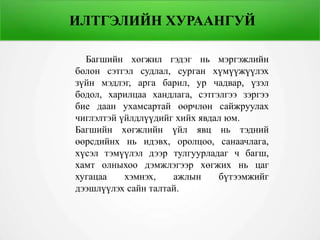 ИЛТГЭЛИЙН ХУРААНГУЙ
Багшийн хөгжил гэдэг нь мэргэжлийн
болон сэтгэл судлал, сурган хүмүүжүүлэх
зүйн мэдлэг, арга барил, ур чадвар, үзэл
бодол, харилцаа хандлага, сэтгэлгээ зэргээ
бие даан ухамсартай өөрчлөн сайжруулах
чиглэлтэй үйлдлүүдийг хийх явдал юм.
Багшийн хөгжлийн үйл явц нь тэдний
өөрсдийнх нь идэвх, оролцоо, санаачлага,
хүсэл тэмүүлэл дээр тулгуурладаг ч багш,
хамт олныхоо дэмжлэгээр хөгжих нь цаг
хугацаа хэмнэх, ажлын бүтээмжийг
дээшлүүлэх сайн талтай.
 