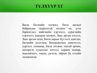 ТҮЛХҮҮР ҮГ
Багш, багшийн хөгжил, багш ажлын
байрандаа тасралтгүй хөгжих нь, үзэл
баримтлал, нийгмийн хэрэгцээ, сурагчийн
хэрэгцээ, хамтран хөгжих, Заах аргын нэгдэл,
Заах аргын секц, Багш нарын бүтээлч хамтлаг,
багшийн үнэлэмж, боловсролын шинэчлэл,
сургалт, семинар, багш хөгжих таатай орчин,
интернэт, судалгаат хичээл, хөрвөх чадвар,
манлайлагч, хянах, үнэлэх, ойрын ба хэтийн
төлөвлөгөө
 