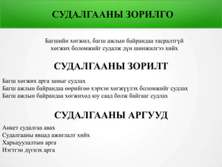 СУДАЛГААНЫ ЗОРИЛГО
Багшийн хөгжил, багш ажлын байрандаа тасралтгүй
хөгжих боломжийг судалж дүн шинжилгээ хийх
СУДАЛГААНЫ ЗОРИЛТ
Багш хөгжих арга замыг судлах
Багш ажлын байрандаа өөрийгөө хэрхэн хөгжүүлэх боломжийг судлах
Багш ажлын байрандаа хөгжихөд юу саад болж байгааг судлах
СУДАЛГААНЫ АРГУУД
Анкет судалгаа авах
Судалгааны явцад ажиглалт хийх
Харьцуулалтын арга
Нэгтгэн дүгнэх арга
 