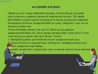 БАГШИЙН ХӨГЖИЛ
Орчин үед нэг талаас нийгмийн амьдрал, нөгөөтэйгүүр хүүхдийн
эрэлт хэрэгцээ, сонирхол эрчимтэй өөрчлөгдөх боллоо. Эдгээрийг
багш байнга мэдэрч сурган хүмүүжүүлэх ажлаа зохицуулан өөрчилж
боловсронгуй болгох чадвартай байх нь чухал. Өөрчлөлт гэдэг нь нэг
ёсондоо хөгжил юм.
Тэгвэл багшийн хөгжил гэж юу вэ?, Багш юугаа өөрчлөх
шаардлагатай байна вэ?, Багш яагаад хөгжиж байх хэрэгтэй вэ? гэсэн
олон асуултууд урган гарч ирэх болно. Тэгвэл:
1. Чанартай сургалт, үр өгөөжтэй мэдлэг чадвар олгохын тулд
2. Хүүхэд багачууд, суралцагчдыг хөгжүүлэх, чадваржуулахын тулд
хөгжих шаардлага гарч байна.
Багшийн хөгжил бол тасралтгүй, өсөн дээшилж шинэчлэгдэн явагдаж
байдаг.
 