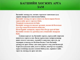 БАГШИЙН ХӨГЖИХ АРГА
ЗАМ
Багшийг хөгжүүлэх, хөгжих хэрэгцээг хангахын тулд
дараах шаардлага хангагдсан байна.
Багшийг хөгжүүлэх арга хэмжээ нь багш нарын болон
сургуулийн эрэлт хэрэгцээ байх.
Тодорхой төлөвлөгөөтэй байх
Багшийг хөгжүүлэх явдлыг үр ашиг, нөлөөтэй болгохын
тулд бүх нөөц бололцоогоо ашиглах.
Багш бүрийг хамарсан, зардал бага ба үр дүнтэй байх
Багшийн хөгжил нь урамшуулан дэмжихийг шаардаж
байх.
Аливаа сургалт нь багшийг сургах, сургуулийг өөрчлөн
шинэчлэх хэрэгсэл юм. Багш сургалтанд хамрагдсанаар
шинэ мэдлэг олж авах, түүнийгээ ажилдаа хэрэглэх, ур
чадвараа дээшлүүлэх боломж болно. Гэвч багшийг
хөгжүүлэх арга замыг дан ганц сургалт гэж үзэж болохгүй.
Тэрчлэн судалгаа хийх, илтгэл бичих, ном бүтээл туурвих,
хурал семинар дадлага зохион байгуулах, туршилт хийх
зэрэг нь хөгжүүлэх арга зам юм.
БАГШИЙН ХӨГЖИХ АРГА
ЗАМ
 
