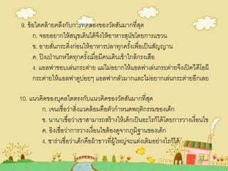 9. ข้อใดคล้ายคลึงกับการทดลองของวัตสันมากที่สุด
ก. จอยอยากให้สนุขเดินได้จึงให้อาหารสุนัขโดยการแขวน
ข. อายสั่นกระดิ่งก่อนให้อาหารปลาทุกครั้งเพื่อเป็นสัญญาน
ค. ปิงเป่านกหวีดทุกครั้งเมื่อมีคนเดินเข้าใกล้กรงเสือ
ง. แอลฟาชอบเล่นกระต่าย แม่ไม่อยากให้แอลฟาเล่นกระต่ายจึงเปิดวีดีโอผี
กระต่ายให้แอลฟาดูบ่อยๆ แอลฟากลัวมากและไม่อยากเล่นกระต่ายอีกเลย
10. แนวคิดของบุคลใดตรงกับแนวคิดของวัตสันมากที่สุด
ก. เจนเชื่อว่าสิ่งแวดล้อมคือตัวกาหนดพฤติกรรมของเด็ก
ข. นานาเชื่อว่าเขาสามารถสร้างให้เด็กเป็นอะไรก็ได้โดยการวางเงื่อนไข
ค. อิงเชื่อว่าการวางเงื่อนไขต้องดูจากภูมิฐานของเด็ก
ง. ซาร่าเชื่อว่าเด็กคือผ้าขาวที่ผู้ใหญ่จะแต่งเติมอย่างไรก็ได้
 