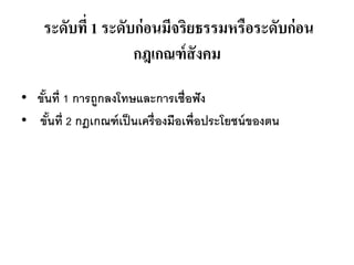 ระดับที่ 1 ระดับก่อนมีจริยธรรมหรือระดับก่อน
กฎเกณฑ์สังคม
• ขั้นที่ 1 การถูกลงโทษและการเชื่อฟัง
• ขั้นที่ 2 กฎเกณฑ์เป็นเครื่องมือเพื่อประโยชน์ของตน
 