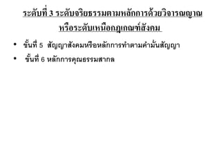 ระดับที่ 3 ระดับจริยธรรมตามหลักการด้วยวิจารณญาณ
หรือระดับเหนือกฎเกณฑ์สังคม
• ขั้นที่ 5 สัญญาสังคมหรือหลักการทาตามคามั่นสัญญา
• ขั้นที่ 6 หลักการคุณธรรมสากล
 