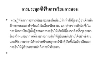การประยุกต์ใช้ในการเรียนการสอน
• ทฤษฎีพัฒนาการทางจริยธรรมของโคห์ลเบิร์ก ทาให้ผู้สอนรู้ว่าเด็กเล็ก
มีการตอบสนองข้อขัดแย้งในเรื่องจริยธรรม แตกต่างจากเด็กโต ซึ่งใน
การจัดการเรียนรู้นั้นผู้สอนควรกระตุ้นให้เด็กได้สื่อแนวคิดนั้นๆออกมา
โดยสร้างบรรยากาศที่สามารถกระตุ้นให้ผู้เรียนอภิปรายได้อย่างอิสระ
และใช้สถานการณ์ตัวอย่างหรือเหตุการณ์จริงที่เกิดขึ้นในห้องเรียนมา
กระตุ้นให้ผู้เรียนตระหนักถึงการมีจริยธรรม
•
 