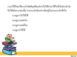 3.นกได้เรียนวิธีการกาจัดศัตรูพืชแต่เขาไม่ได้นามาใช้ในชีวิตประจาวัน
จึงให้เกิดการหลงลืม การกระทาดังกล่าวจัดอยู่ในการกระทาข้อใด
ก.กฎการไม่ได้ใช้
ข.กฎความพอใจ
ค.กฎความพร้อม
ง.กฎการได้ใช้
 