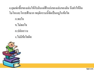 4.คุณพ่อซื้อของเล่นให้กับลินแต่ฟ้าแย่งของเล่นของลิน จึงทาให้ลิน
โมโหและโกรธฟ้ามาก พฤติกรรมนี้จัดเป็นกฎในข้อใด
ก.พอใจ
ข.ไม่พอใจ
ค.ปล่อยวาง
ง.ไม่มีข้อใดผิด
 