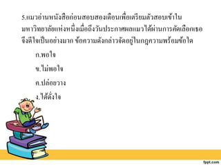 5.แมวอ่านหนังสือก่อนสอบสองเดือนเพื่อเตรียมตัวสอบเข้าใน
มหาวิทยาลัยแห่งหนึ่งเมื่อถึงวันประกาศผลแมวได้ผ่านการคัดเลือกเธอ
จึงดีใจเป็นอย่างมาก ข้อความดังกล่าวจัดอยู่ในกฎความพร้อมข้อใด
ก.พอใจ
ข.ไม่พอใจ
ค.ปล่อยวาง
ง.ได้ดั่งใจ
 