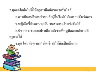7.บุคคลใดต่อไปนี้ใช้กฎการฝึกหัดของธอร์นไดค์
ก.ดาวเป็นคนดีชอบช่วยเหลือผู้อื่นจึงทาให้คนรอบข้างรักดาว
ข.หญิงฝึกขี่จักรยานทุกวัน จนสามารถไปแข่งขันได้
ค.นิชากล่าวชมและปรบมือ หลังจากที่หนูนิดตอบคาถามที่
ครูถามได้
ง.นุช โดนพ่อดุเวลาทาผิด จึงทาให้นิดเป็นเด็กเกเร
 