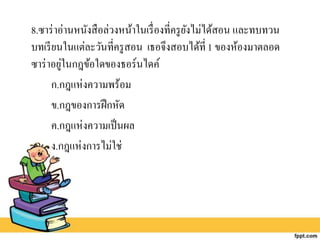 8.ซาร่าอ่านหนังสือล่วงหน้าในเรื่องที่ครูยังไม่ได้สอน และทบทวน
บทเรียนในแต่ละวันที่ครูสอน เธอจึงสอบได้ที่1 ของห้องมาตลอด
ซาร่าอยู่ในกฎข้อใดของธอร์นไดค์
ก.กฎแห่งความพร้อม
ข.กฎของการฝึกหัด
ค.กฎแห่งความเป็นผล
ง.กฎแห่งการไม่ใช่
 