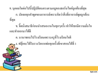 9. บุคคลใดต่อไปนี้ปฏิบัติตนตรงตามกฎของธอร์นไดค์ถูกต้องที่สุด
ก. นัดจดทุกคาพูดของอาจารย์เพราะคิดว่าสิ่งที่อาจารย์พูดถูกต้อง
ที่สุด
ข. จี๊ดนั่งสมาธิก่อนนาเสนองานในทุกๆครั้ง ทาให้เธอมีความมั่นใจ
และทาออกมาได้ดี
ค. นานาชอบไปโรงเรียนเพราะครูที่โรงเรียนใจดี
ง. ฟลุ๊คจะได้รับรางวัลจากพ่อทุกครั้งที่เขาสอบได้ที่ 1
 