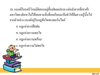 10. แบงค์เรียนตรีโกนมิติตอนอยู่ชั้นมัธยมปลาย แต่หลังจากที่เขาเข้า
มหาวิทยาลัยเขาไม่ได้ทบทวนสิ่งที่เคยเรียนมาจึงทาให้ลืมความรู้นั้นไป
จากตัวอย่าง แบงค์อยู่ในกฎข้อใดของธอร์นไดค์
ก. กฎแห่งการฝึกฝน
ข. กฎแห่งความพอใจ
ค. กฎแห่งความพร้อม
ง. กฎแห่งความไม่พอใจ
 
