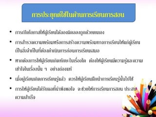 การประยุกต์ใช้ในด้านการเรียนการสอน
• การเปิดโอกาสให้ผู้เรียนได้ลองผิดลองถูกด้วยตนเอง
• การสารวจความพร้อมหรือการสร้างความพร้อมทางการเรียนให้แก่ผู้เรียน
เป็นสิ่งจาเป็นที่ต้องดาเนินการก่อนการเรียนเสมอ
• หากต้องการให้ผู้เรียนเกิดทักษะในเรื่องใด ต้องให้ผู้เรียนมีความรู้และความ
เข้าใจในเรื่องนั้น ๆ อย่างถ่องแท้
• เมื่อผู้เรียนเกิดการเรียนรู้แล้ว ควรให้ผู้เรียนฝึกนาการเรียนรู้นั้นไปใช้
• การให้ผู้เรียนได้รับผลที่น่าพึงพอใจ จะช่วยให้การเรียนการสอน ประสบ
ความสาเร็จ
 