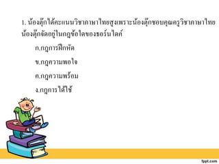 1. น้องตุ๊กได้คะแนนวิชาภาษาไทยสูงเพราะน้องตุ๊กชอบคุณครูวิชาภาษาไทย
น้องตุ๊กจัดอยู่ในกฎข้อใดของธอร์นไดค์
ก.กฎการฝึกหัด
ข.กฎความพอใจ
ค.กฎความพร้อม
ง.กฎการได้ใช้
 