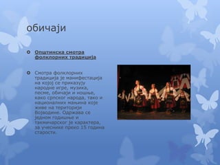 обичаји
 Општинска смотра
фолклорних традиција
 Смотра фолклорних
традиција је манифестација
на којој се приказују
народне игре, музика,
песме, обичаји и ношње,
како српског народа, тако и
националних мањина које
живе на територији
Војводине. Одржава се
једном годишње и
такмичарског је карактера,
за учеснике преко 15 година
старости.
 