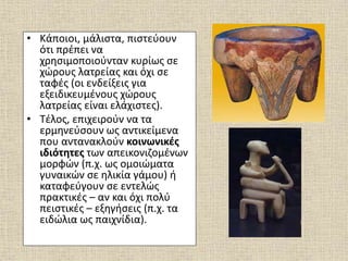 • Κάποιοι, μάλιστα, πιστεύουν
ότι πρέπει να
χρησιμοποιούνταν κυρίως σε
χώρους λατρείας και όχι σε
ταφές (οι ενδείξεις για
εξειδικευμένους χώρους
λατρείας είναι ελάχιστες).
• Τέλος, επιχειρούν να τα
ερμηνεύσουν ως αντικείμενα
που αντανακλούν κοινωνικές
ιδιότητες των απεικονιζομένων
μορφών (π.χ. ως ομοιώματα
γυναικών σε ηλικία γάμου) ή
καταφεύγουν σε εντελώς
πρακτικές – αν και όχι πολύ
πειστικές – εξηγήσεις (π.χ. τα
ειδώλια ως παιχνίδια).
 