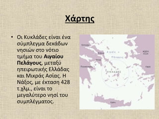Χάρτης
• Οι Κυκλάδες είναι ένα
σύμπλεγμα δεκάδων
νησιών στο νότιο
τμήμα του Αιγαίου
Πελάγους, μεταξύ
ηπειρωτικής Ελλάδας
και Μικράς Ασίας. Η
Νάξος, με έκταση 428
τ.χλμ., είναι το
μεγαλύτερο νησί του
συμπλέγματος.
 