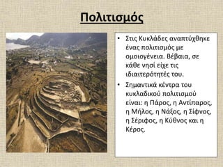 Πολιτισμός
• Στις Κυκλάδες αναπτύχθηκε
ένας πολιτισμός με
ομοιογένεια. Βέβαια, σε
κάθε νησί είχε τις
ιδιαιτερότητές του.
• Σημαντικά κέντρα του
κυκλαδικού πολιτισμού
είναι: η Πάρος, η Αντίπαρος,
η Μήλος, η Νάξος, η Σίφνος,
η Σέριφος, η Κύθνος και η
Κέρος.
 
