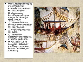 • Ο κυκλαδικός πολιτισμός
στηρίχθηκε στην
ανάπτυξη της ναυτιλίας
και του εμπορίου.
• Οι κάτοικοι των
Κυκλάδων στράφηκαν
προς τη θάλασσα για
τρεις λόγους:
• 1) Οι δυνατοί άνεμοι
ευνοούσαν την ανάπτυξη
της ναυσιπλοΐας.
• 2) Η γη ήταν βραχώδης
και άγονη.
• 3) Οι Κυκλάδες
αποτελούν σταυροδρόμι
ανατολής και δύσης,.
• Οι Κυκλαδίτες με τα
πλοία τους ταξίδευαν
στη Μεσόγειο από τον
Εύξεινο Πόντο έως την
Αδριατική.
 