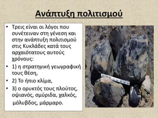 Ανάπτυξη πολιτισμού
• Τρεις είναι οι λόγοι που
συνέτειναν στη γένεση και
στην ανάπτυξη πολιτισμού
στις Κυκλάδες κατά τους
αρχαιότατους αυτούς
χρόνους:
• 1) η στρατηγική γεωγραφική
τους θέση,
• 2) Το ήπιο κλίμα,
• 3) ο ορυκτός τους πλούτος,
οψιανός, σμύριδα, χαλκός,
μόλυβδος, μάρμαρο.
 