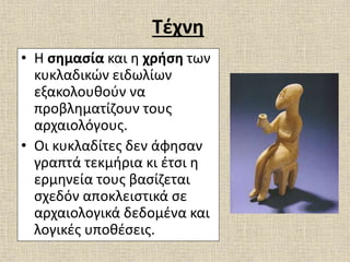 Τέχνη
• Η σημασία και η χρήση των
κυκλαδικών ειδωλίων
εξακολουθούν να
προβληματίζουν τους
αρχαιολόγους.
• Οι κυκλαδίτες δεν άφησαν
γραπτά τεκμήρια κι έτσι η
ερμηνεία τους βασίζεται
σχεδόν αποκλειστικά σε
αρχαιολογικά δεδομένα και
λογικές υποθέσεις.
 