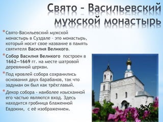 *Свято-Васильевский мужской
монастырь в Суздале – это монастырь,
который носит свое название в память
святителя Василия Великого.
*Собор Василия Великого построен в
1662—1669 гг. на месте шатровой
деревянной церкви.
*Под кровлей собора сохранились
основания двух барабанов, так что
задуман он был как трёхглавый.
*Декор собора - наиболее изысканной
его частью являются вход. Здесь
находится гробница блаженной
Евдокии, с её изображением.
 