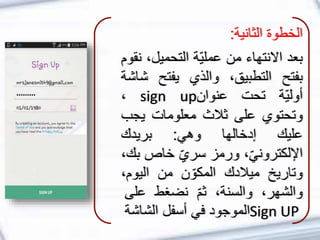 ‫الخطوة‬‫الثانية‬:
‫بعد‬‫االنتهاء‬‫من‬‫ّة‬‫ي‬‫عمل‬‫التحميل‬،‫نقوم‬
‫بفتح‬،‫التطبيق‬‫والذي‬‫يفتح‬‫ش‬‫اشة‬
‫ّة‬‫ي‬‫أول‬‫تحت‬‫عنوان‬sign up،
‫وتحتوي‬‫على‬‫ثالث‬‫معلومات‬‫يجب‬
‫عليك‬‫إدخالها‬‫وهي‬:‫بريدك‬
،ّ‫ي‬‫اإللكترون‬‫ورمز‬ّ‫ي‬‫سر‬‫خاص‬‫ب‬،‫ك‬
‫وتاريخ‬‫ميالدك‬‫ن‬ ّ‫المكو‬‫من‬‫اليوم‬،
،‫والشهر‬،‫والسنة‬ّ‫م‬‫ث‬‫نضغط‬‫على‬
Sign UP‫الموجود‬‫في‬‫أسفل‬‫الشاش‬‫ة‬
 