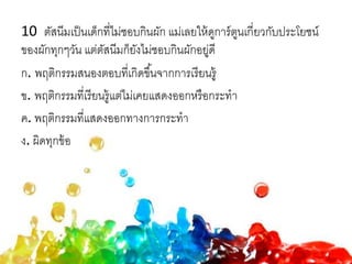 10 ตัสนีมเป็นเด็กที่ไม่ชอบกินผัก แม่เลยให้ดูการ์ตูนเกี่ยวกับประโยชน์
ของผักทุกๆวัน แต่ตัสนีมก็ยังไม่ชอบกินผักอยู่ดี
ก. พฤติกรรมสนองตอบที่เกิดขึ้นจากการเรียนรู้
ข. พฤติกรรมที่เรียนรู้แต่ไม่เคยแสดงออกหรือกระทา
ค. พฤติกรรมที่แสดงออกทางการกระทา
ง. ผิดทุกข้อ
 