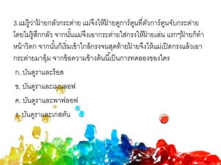 3.แม่รู้ว่าฝ้ ายกลัวกระต่าย แม่จึงให้ฝ้ ายดูการ์ตูนที่ตัวการ์ตูนจับกระต่าย
โดยไม่รู้สึกกลัว จากนั้นแม่จึงเอากระต่ายใส่กรงให้ฝ้ ายเล่น แรกๆฝ้ ายก็ทา
หน้าวิตก จากนั้นก็เริ่มเข้าใกล้กรงจนสุดท้ายฝ้ ายจึงให้แม่เปิดกรงแล้วเอา
กระต่ายมาอุ้ม จากข้อความข้างต้นนี้เป็นการทดลองของใคร
ก. บันดูราและร็อส
ข. บันดูราและเมนลอฟ
ค. บันดูราและพาฟลอฟ
ง. บันดูราและเกสตัน
 