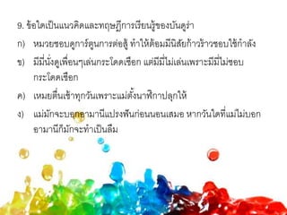 9. ข้อใดเป็นแนวคิดและทฤษฎีการเรียนรู้ของบันดูร่า
ก) หมวยชอบดูการ์ตูนการต่อสู้ ทาให้ต้อมมีนิสัยก้าวร้าวชอบใช้กาลัง
ข) มีมี่นั่งดูเพื่อนๆเล่นกระโดดเชือก แต่มีมี่ไม่เล่นเพราะมีมี่ไม่ชอบ
กระโดดเชือก
ค) เหมยตื่นเช้าทุกวันเพราะแม่ตั้งนาฬิกาปลุกให้
ง) แม่มักจะบอกอามานีแปรงฟันก่อนนอนเสมอ หากวันใดที่แม่ไม่บอก
อามานีก็มักจะทาเป็นลืม
 