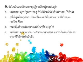 9. ข้อใดเป็นแนวคิดและทฤษฎีการเรียนรู้ของบันดูร่า
ก. หมวยชอบดูการ์ตูนการต่อสู้ ทาให้ต้อมมีนิสัยก้าวร้าวชอบใช้กาลัง
ข. มีมี่นั่งดูเพื่อนๆเล่นกระโดดเชือก แต่มีมี่ไม่เล่นเพราะมีมี่ไม่ชอบ
กระโดดเชือก
ค. เหมยตื่นเช้าทุกวันเพราะแม่ตั้งนาฬิกาปลุกให้
ง. แม่มักจะบอกอามานีแปรงฟันก่อนนอนเสมอ หากวันใดที่แม่ไม่บอก
อามานีก็มักจะทาเป็นลืม
 