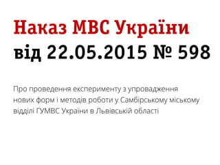 Наказ МВС України
від 22.05.2015 № 598
Про проведення експерименту з упровадження
нових форм і методів роботи у Самбірському міському
відділі ГУМВС України в Львівській області
 