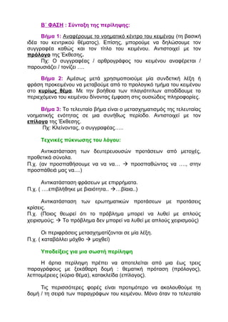 Β΄ ΦΑΣΗ : Σύνταξη της περίληψης:
Βήμα 1: Αναφέρουμε το νοηματικό κέντρο του κειμένου (τη βασική
ιδέα του κεντρικού θέματος). Επίσης, μπορούμε να δηλώσουμε τον
συγγραφέα καθώς και τον τίτλο του κειμένου. Αντιστοιχεί με τον
πρόλογο της Έκθεσης.
Πχ: Ο συγγραφέας / αρθρογράφος του κειμένου αναφέρεται /
παρουσιάζει / τονίζει ….
Βήμα 2: Αμέσως μετά χρησιμοποιούμε μία συνδετική λέξη ή
φράση προκειμένου να μεταβούμε από το προλογικό τμήμα του κειμένου
στο κυρίως θέμα. Με την βοήθεια των πλαγιότιτλων αποδίδουμε το
περιεχόμενο του κειμένου δίνοντας έμφαση στις ουσιώδεις πληροφορίες.
Βήμα 3: Το τελευταίο βήμα είναι ο μετασχηματισμός της τελευταίας
νοηματικής ενότητας σε μια συνήθως περίοδο. Αντιστοιχεί με τον
επίλογο της Έκθεσης.
Πχ: Κλείνοντας, ο συγγραφέας…..
Τεχνικές πύκνωσης του λόγου:
Αντικατάσταση των δευτερευουσών προτάσεων από μετοχές,
προθετικά σύνολα.
Π.χ. (αν προσπαθήσουμε να να να…  προσπαθώντας να …., στην
προσπάθειά μας να....)
Αντικατάσταση φράσεων με επιρρήματα.
Π.χ. ( ….επιβλήθηκε με βιαιότητα.. …βίαια..)
Αντικατάσταση των ερωτηματικών προτάσεων με προτάσεις
κρίσεις.
Π.χ. (Ποιος θεωρεί ότι το πρόβλημα μπορεί να λυθεί με απλούς
χειρισμούς;  Το πρόβλημα δεν μπορεί να λυθεί με απλούς χειρισμούς)
Οι περιφράσεις μετασχηματίζονται σε μία λέξη.
Π.χ. ( καταβάλλει μόχθο  μοχθεί)
Υποδείξεις για μια σωστή περίληψη
Η άρτια περίληψη πρέπει να αποτελείται από μια έως τρεις
παραγράφους με ξεκάθαρη δομή : θεματική πρόταση (πρόλογος),
λεπτομέρειες (κύριο θέμα), κατακλείδα (επίλογος).
Τις περισσότερες φορές είναι προτιμότερο να ακολουθούμε τη
δομή / τη σειρά των παραγράφων του κειμένου. Μόνο όταν το τελευταίο
 