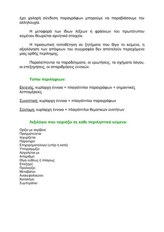 έχει χαλαρή σύνδεση παραγράφων μπορούμε να παραβιάσουμε την
αλληλουχία.
Η μεταφορά των ίδιων λέξεων ή φράσεων του πρωτότυπου
κειμένου θεωρείται αρνητικό στοιχείο.
Η προσωπική τοποθέτηση σε ζητήματα που θίγει το κείμενο, η
αξιολόγηση των απόψεων του συγγραφέα δεν αποτελούν περιεχόμενο
μιας ορθής περίληψης.
Παραλείπονται τα παραδείγματα, οι ερωτήσεις, τα σχήματα λόγου,
οι επεξηγήσεις, οι απαριθμήσεις εννοιών.
Τύποι περιλήψεων:
Εκτενής: κυρίαρχη έννοια + πλαγιότιτλοι παραγράφων + σημαντικές
λεπτομέρειες
Συνοπτική: κυρίαρχη έννοια + πλαγιότιτλοι παραγράφων
Σύντομη: κυρίαρχη έννοια + πλαγιότιτλοι θεματικών ενοτήτων
Λεξιλόγιο που ταιριάζει σε κάθε περιληπτικό κείμενο:
Ορίζει με ακρίβεια
Πραγματεύεται
Ισχυρίζεται
Παρατηρεί
Επιχειρηματολογεί (υπέρ ή κατά)
Υπογραμμίζει
Ασχολείται με
Απαριθμεί
Θίγει ευθέως ή πλαγίως
Επεξηγεί
Προλογίζει
Μεταβαίνει
Ανακεφαλαιώνει
Καταλήγει
Συμπεραίνει
 