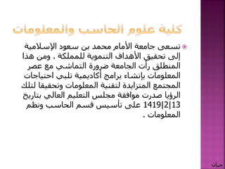 ‫اإلسالمية‬ ‫سعود‬ ‫بن‬ ‫محمد‬ ‫األمام‬ ‫جامعة‬ ‫تسعى‬
‫التنموية‬ ‫األهداف‬ ‫تحقيق‬ ‫إلى‬‫للمملكة‬.‫هذا‬ ‫ومن‬
‫عصر‬ ‫مع‬ ‫التماشي‬ ‫ضرورة‬ ‫الجامعة‬ ‫رأت‬ ‫المنطلق‬
‫احتياج‬ ‫تلبي‬ ‫أكاديمية‬ ‫برامج‬ ‫بإنشاء‬ ‫المعلومات‬‫ات‬
‫وتحقيق‬ ‫المعلومات‬ ‫لتقنية‬ ‫المتزايدة‬ ‫المجتمع‬‫لتلك‬ ‫ا‬
‫بت‬ ‫العالي‬ ‫التعليم‬ ‫مجلس‬ ‫موافقة‬ ‫صدرت‬ ‫الرؤيا‬‫اريخ‬
13|2|1419‫ونظم‬ ‫الحاسب‬ ‫قسم‬ ‫تأسيس‬ ‫على‬
‫المعلومات‬.
‫جيان‬
 