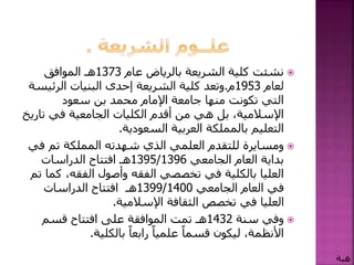 ‫عام‬ ‫بالرياض‬ ‫الشريعة‬ ‫كلية‬ ‫نشئت‬1373‫هـ‬‫الموافق‬
‫لعام‬1953‫م‬.‫الرئي‬ ‫البنيات‬ ‫إحدى‬ ‫الشريعة‬ ‫كلية‬ ‫وتعد‬‫سة‬
‫سعود‬ ‫بن‬ ‫محمد‬ ‫اإلمام‬ ‫جامعة‬ ‫منها‬ ‫تكونت‬ ‫التي‬
‫ت‬ ‫في‬ ‫الجامعية‬ ‫الكليات‬ ‫أقدم‬ ‫من‬ ‫هي‬ ‫بل‬ ،‫اإلسالمية‬‫اريخ‬
‫السعودية‬ ‫العربية‬ ‫بالمملكة‬ ‫التعليم‬.
‫ف‬ ‫تم‬ ‫المملكة‬ ‫شهدته‬ ‫الذي‬ ‫العلمي‬ ‫للتقدم‬ ‫ومسايرة‬‫ي‬
‫الجامعي‬ ‫العام‬ ‫بداية‬1395/1396‫هـ‬‫الدراسات‬ ‫افتتاح‬
،‫الفقه‬ ‫وأصول‬ ‫الفقه‬ ‫تخصصي‬ ‫في‬ ‫بالكلية‬ ‫العليا‬‫تم‬ ‫كما‬
‫الجامعي‬ ‫العام‬ ‫في‬1399/1400‫هـ‬‫الدراسات‬ ‫افتتاح‬
‫اإلسالمية‬ ‫الثقافة‬ ‫تخصص‬ ‫في‬ ‫العليا‬.
‫سنة‬ ‫وفي‬1432‫هـ‬‫قسم‬ ‫افتتاح‬ ‫على‬ ‫الموافقة‬ ‫تمت‬
‫بالكلية‬ ً‫رابعا‬ ً‫علميا‬ ً‫قسما‬ ‫ليكون‬ ،‫األنظمة‬.
‫هبة‬
 