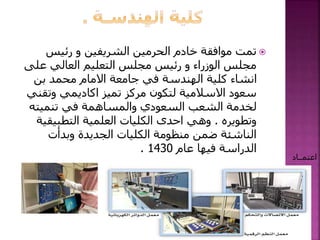 ‫رئيس‬ ‫و‬ ‫الشريفين‬ ‫الحرمين‬ ‫خادم‬ ‫موافقة‬ ‫تمت‬
‫عل‬ ‫العالي‬ ‫التعليم‬ ‫مجلس‬ ‫رئيس‬ ‫و‬ ‫الوزراء‬ ‫مجلس‬‫ى‬
‫بن‬ ‫محمد‬ ‫االمام‬ ‫جامعة‬ ‫في‬ ‫الهندسة‬ ‫كلية‬ ‫انشاء‬
‫وتق‬ ‫اكاديمي‬ ‫تميز‬ ‫مركز‬ ‫لتكون‬ ‫االسالمية‬ ‫سعود‬‫ني‬
‫تنميته‬ ‫في‬ ‫والمساهمة‬ ‫السعودي‬ ‫الشعب‬ ‫لخدمة‬
‫وتطويره‬.‫التطبيق‬ ‫العلمية‬ ‫الكليات‬ ‫احدى‬ ‫وهي‬‫ية‬
‫وبدأت‬ ‫الجديدة‬ ‫الكليات‬ ‫منظومة‬ ‫ضمن‬ ‫الناشئة‬
‫عام‬ ‫فيها‬ ‫الدراسة‬1430.
‫اعتمــاد‬
 