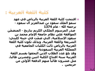 ‫ع‬ ‫في‬ ‫بالرياض‬ ‫العربية‬ ‫اللغة‬ ‫كلية‬ ‫افتتحت‬‫هد‬
‫بن‬ ‫سعود‬ ‫الملك‬ ‫سمو‬‫عبدالعزيز‬‫آل‬‫سعود‬–
‫يرحمه‬‫هللا‬–‫عام‬1374
‫الكريم‬ ‫الملكي‬ ‫المرسوم‬ ‫صدر‬‫بتاريخ‬–‫المتض‬‫ن‬ّ‫م‬
‫بن‬ ‫محمد‬ ‫اإلمام‬ ‫جامعة‬ ‫نظام‬ ‫على‬ ‫الموافقة‬
‫كلي‬ ‫حينه‬ ‫في‬ ‫ت‬ّ‫م‬‫ض‬ ‫التي‬ ،‫اإلسالمية‬ ‫سعود‬‫تي‬:
‫ا‬ ‫كلية‬ ‫تكون‬ ‫وبذلك‬ ،‫العربية‬ ‫واللغة‬ ‫الشريعة‬‫للغة‬
‫ف‬ ‫الجامعية‬ ‫الكليات‬ َ‫ثالث‬ ‫بالرياض‬ ‫العربية‬‫ي‬
،‫السعودية‬ ‫العربية‬ ‫المملكة‬
‫ال‬ ‫بقسم‬ ‫التحقوا‬ ‫الذين‬ ‫الطالب‬ ‫عدد‬ ‫بلغ‬ ‫وقد‬‫لغة‬
‫وعشرين‬ ‫اثنين‬ ‫الكلية‬ ‫افتتاح‬ ‫سنة‬ ‫العربية‬،‫طالبا‬
‫من‬ ‫األولى‬ ‫الدفعة‬ ‫منهم‬ ً‫طالبا‬ ‫عشرون‬ ‫مثل‬
‫خريجين‬.
‫ايــة‬
 