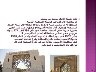 ‫تقع‬‫سعود‬ ‫بن‬ ‫محمد‬ ‫اإلمام‬ ‫جامعة‬
‫اإلسالمية‬‫في‬‫الرياض‬‫عاصمة‬‫العربية‬ ‫المملكة‬
‫السعودية‬‫سنة‬ ‫وتأسست‬1373‫ه‬‫ـ‬1953‫العلوم‬ ‫كلية‬ ‫في‬ ‫ممثلة‬
‫الشرعية‬(‫الشريعة‬ ‫بكلية‬ ‫اآلن‬ ‫عرف‬ُ‫وت‬)‫ال‬ ‫ذلك‬ ‫منذ‬ ‫وتطورت‬‫حين‬
‫عام‬ ‫في‬ ‫جامعة‬ ‫أصبحت‬ ‫حتى‬ ‫جذرية‬ ‫بصورة‬1394‫هـ‬‫ـ‬1974‫وقد‬ ،
‫في‬ ‫الحالي‬ ‫الجامعي‬ ‫مبناها‬ ‫أساس‬ ‫حجر‬ ‫وضع‬ ‫تم‬5
،‫يناير‬1982‫عهد‬ ‫في‬‫خالد‬ ‫الملك‬‫وتم‬‫ٱ‬‫فتتاحها‬‫العام‬ ‫في‬1990
‫وفيها‬65‫المجتمع‬ ‫لخدمة‬ ‫وفرع‬ ‫المملكة‬ ‫داخل‬ ً‫علميا‬ ‫معهدا‬
‫في‬‫محافظة‬‫األحساء‬‫خارج‬ ‫معاهد‬ ‫وثالثة‬ ،‫المملكة‬‫كل‬ ‫في‬
‫من‬‫اليابان‬‫وإندونيسيا‬‫وجيبوتي‬.
‫رباب‬
 